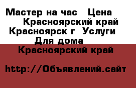 Мастер на час › Цена ­ 600 - Красноярский край, Красноярск г. Услуги » Для дома   . Красноярский край